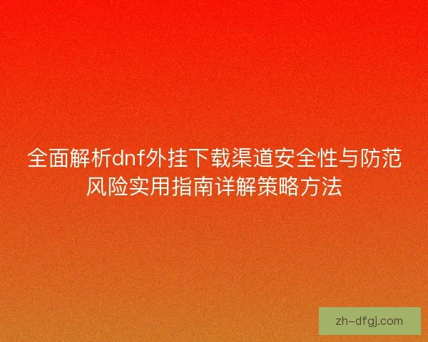 全面解析dnf外挂下载渠道安全性与防范风险实用指南详解策略方法 全面解析dnf外挂下载渠道安全性与防范风险实用指南详解策略方法