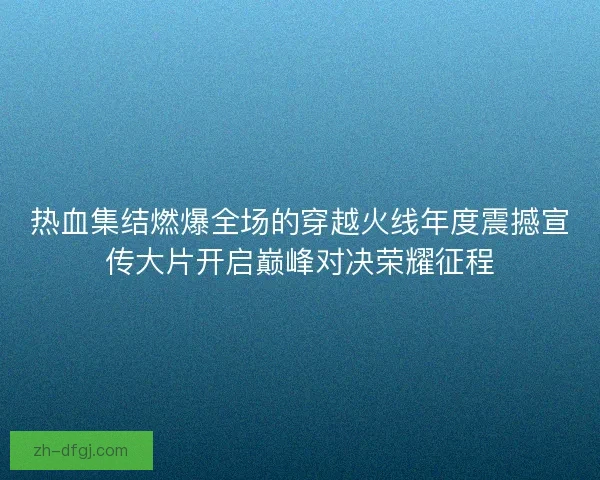 热血集结燃爆全场的穿越火线年度震撼宣传大片开启巅峰对决荣耀征程 热血集结燃爆全场的穿越火线年度震撼宣传大片开启巅峰对决荣耀征程