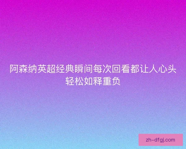 阿森纳英超经典瞬间每次回看都让人心头轻松如释重负