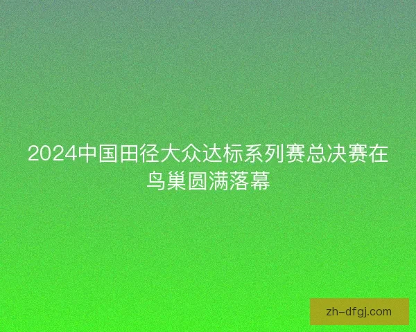 2024中国田径大众达标系列赛总决赛在鸟巢圆满落幕