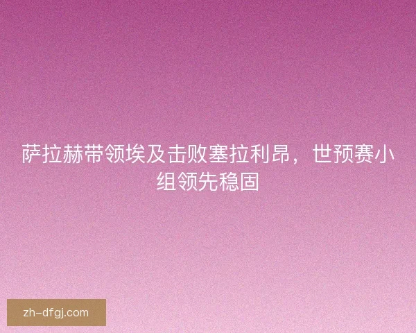 萨拉赫带领埃及击败塞拉利昂,世预赛小组领先稳固 萨拉赫带领埃及击败塞拉利昂,世预赛小组领先稳固