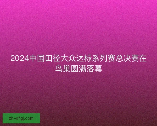 2024中国田径大众达标系列赛总决赛在鸟巢圆满落幕 2024中国田径大众达标系列赛总决赛在鸟巢圆满落幕