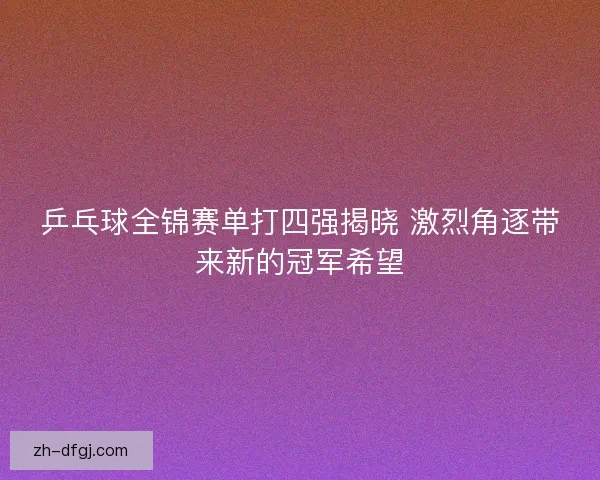 乒乓球全锦赛单打四强揭晓 激烈角逐带来新的冠军希望
