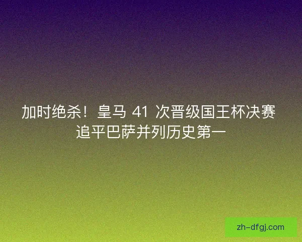 加时绝杀！皇马 41 次晋级国王杯决赛 追平巴萨并列历史第一
