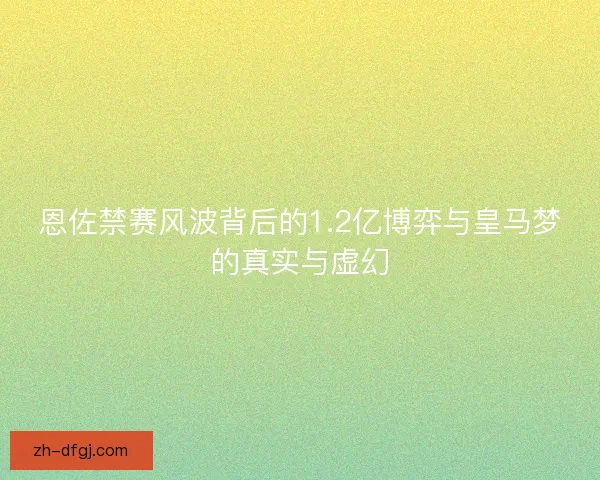 恩佐禁赛风波背后的1.2亿博弈与皇马梦的真实与虚幻