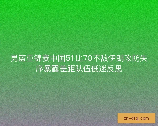 男篮亚锦赛中国51比70不敌伊朗攻防失序暴露差距队伍低迷反思