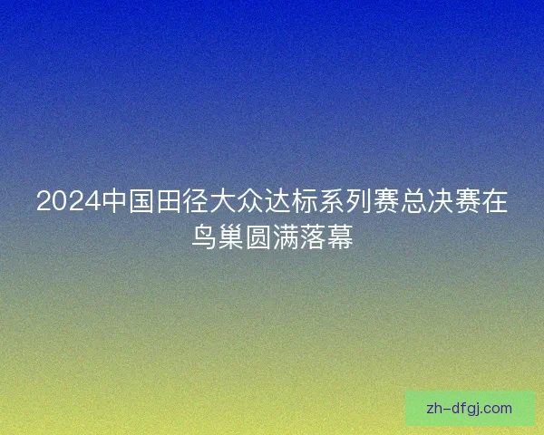 2024中国田径大众达标系列赛总决赛在鸟巢圆满落幕 2024中国田径大众达标系列赛总决赛在鸟巢圆满落幕