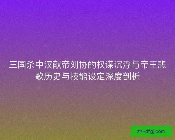 三国杀中汉献帝刘协的权谋沉浮与帝王悲歌历史与技能设定深度剖析