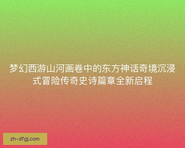 梦幻西游山河画卷中的东方神话奇境沉浸式冒险传奇史诗篇章全新启程