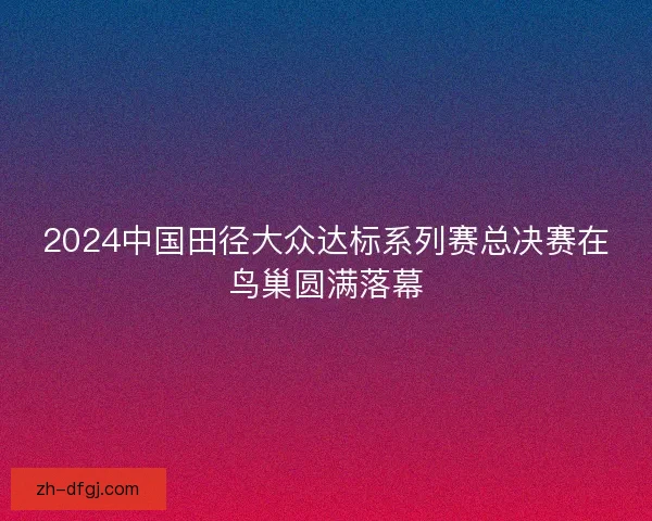 2024中国田径大众达标系列赛总决赛在鸟巢圆满落幕 2024中国田径大众达标系列赛总决赛在鸟巢圆满落幕