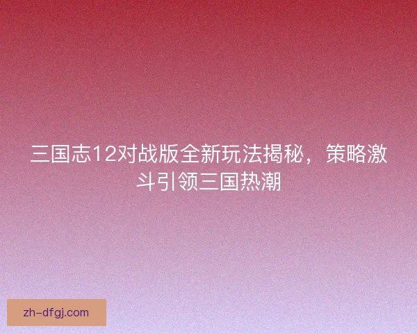 三国志12对战版全新玩法揭秘,策略激斗引领三国热潮 三国志12对战版全新玩法揭秘,策略激斗引领三国热潮