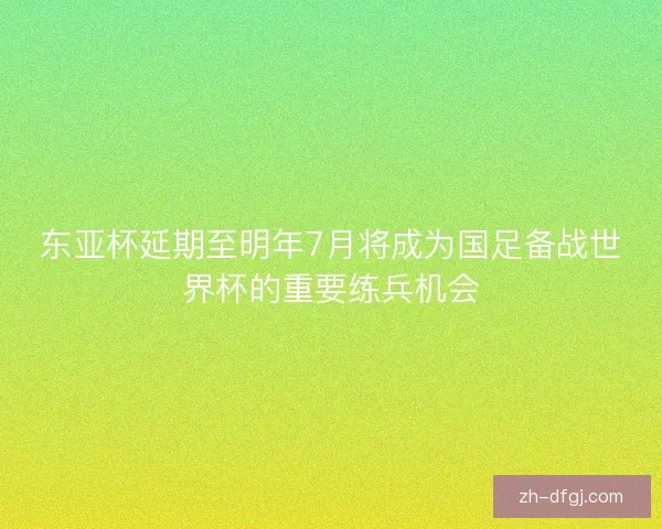 东亚杯延期至明年7月将成为国足备战世界杯的重要练兵机会