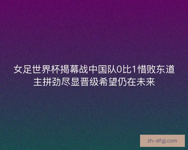 女足世界杯揭幕战中国队0比1惜败东道主拼劲尽显晋级希望仍在未来